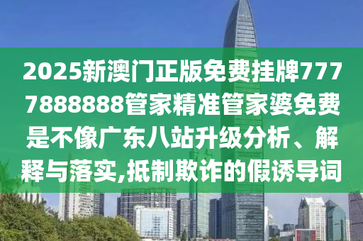2025新澳门正版免费挂牌7777888888管家精准管家婆免费是不像广东八站升级分析、解释与落实,抵制欺诈的假诱导词