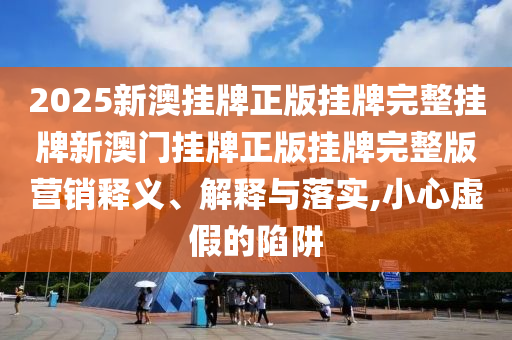 2025新澳挂牌正版挂牌完整挂牌新澳门挂牌正版挂牌完整版营销释义、解释与落实,小心虚假的陷阱