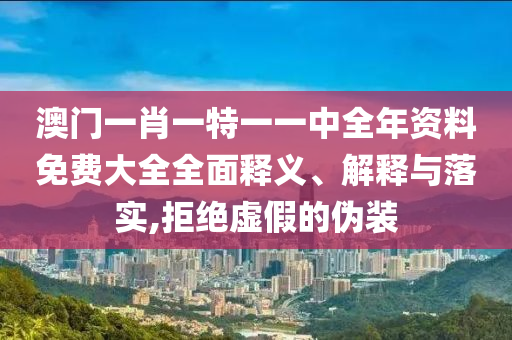 澳门一肖一特一一中全年资料免费大全全面释义、解释与落实,拒绝虚假的伪装