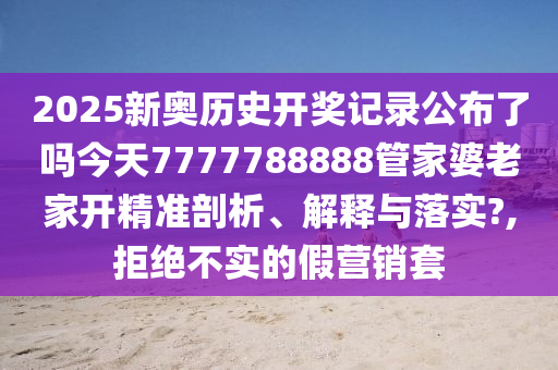 2025新奥历史开奖记录公布了吗今天7777788888管家婆老家开精准剖析、解释与落实?,拒绝不实的假营销套