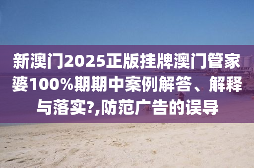 新澳门2025正版挂牌澳门管家婆100%期期中案例解答、解释与落实?,防范广告的误导