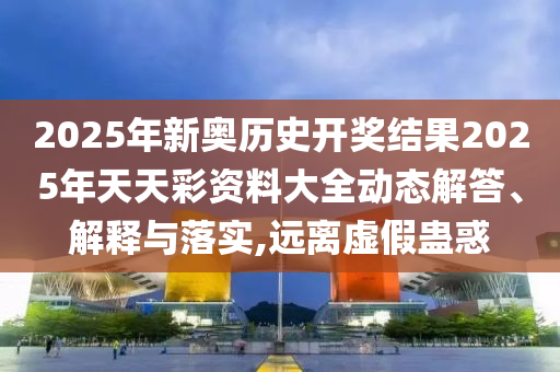 2025年新奥历史开奖结果2025年天天彩资料大全动态解答、解释与落实,远离虚假蛊惑