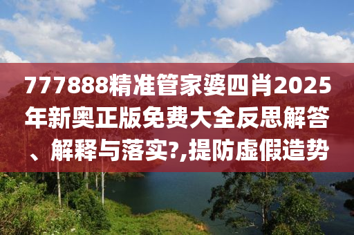 777888精准管家婆四肖2025年新奥正版免费大全反思解答、解释与落实?,提防虚假造势