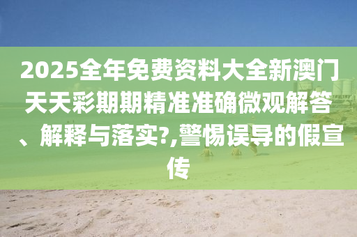2025全年免费资料大全新澳门天天彩期期精准准确微观解答、解释与落实?,警惕误导的假宣传