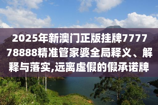 2025年新澳门正版挂牌777778888精准管家婆全局释义、解释与落实,远离虚假的假承诺牌