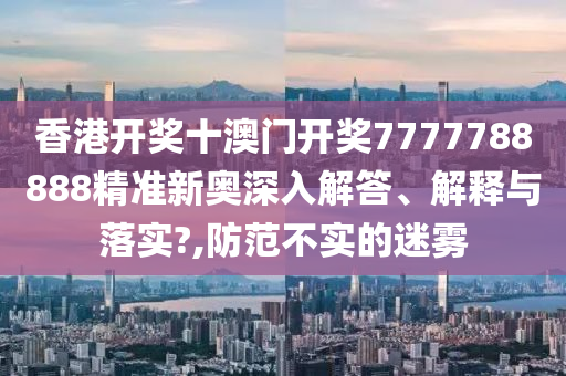 香港开奖十澳门开奖7777788888精准新奥深入解答、解释与落实?,防范不实的迷雾