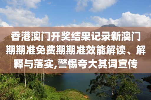 香港澳门开奖结果记录新澳门期期准免费期期准效能解读、解释与落实,警惕夸大其词宣传