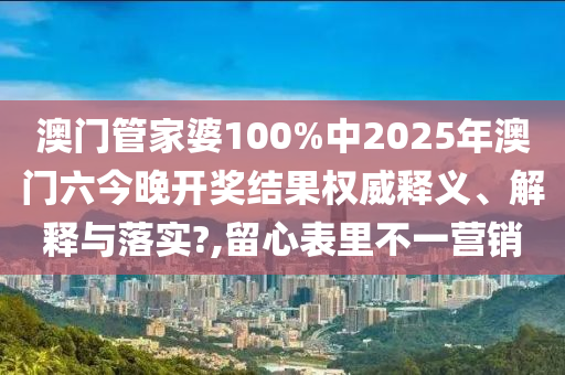澳门管家婆100%中2025年澳门六今晚开奖结果权威释义、解释与落实?,留心表里不一营销