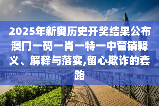 2025年新奥历史开奖结果公布澳冂一码一肖一特一中营销释义、解释与落实,留心欺诈的套路