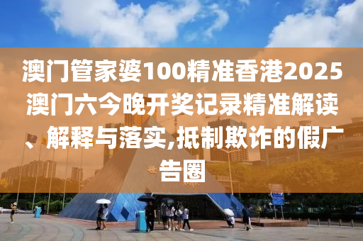 澳门管家婆100精准香港2025澳门六今晚开奖记录精准解读、解释与落实,抵制欺诈的假广告圈