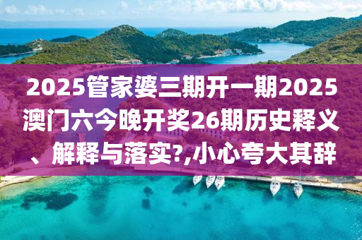 2025管家婆三期开一期2025澳门六今晚开奖26期历史释义、解释与落实?,小心夸大其辞