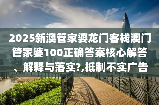 2025新澳管家婆龙门客栈澳门管家婆100正确答案核心解答、解释与落实?,抵制不实广告