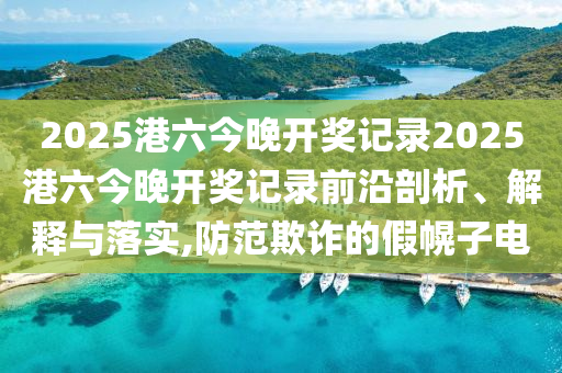 2025港六今晚开奖记录2025港六今晚开奖记录前沿剖析、解释与落实,防范欺诈的假幌子电