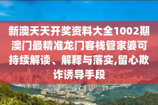 新澳天天开奖资料大全1002期澳门最精准龙门客栈管家婆可持续解读、解释与落实,留心欺诈诱导手段