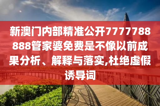 新澳门内部精准公开7777788888管家婆免费是不像以前成果分析、解释与落实,杜绝虚假诱导词