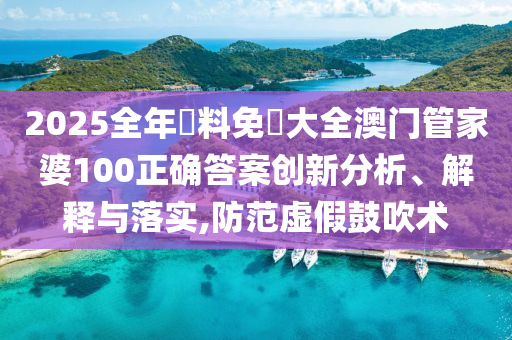 2025全年資料免費大全澳门管家婆100正确答案创新分析、解释与落实,防范虚假鼓吹术