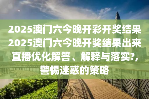 2025澳门六今晚开彩开奖结果2025澳门六今晚开奖结果出来直播优化解答、解释与落实?,警惕迷惑的策略