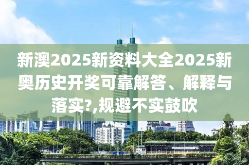 新澳2025新资料大全2025新奥历史开奖可靠解答、解释与落实?,规避不实鼓吹