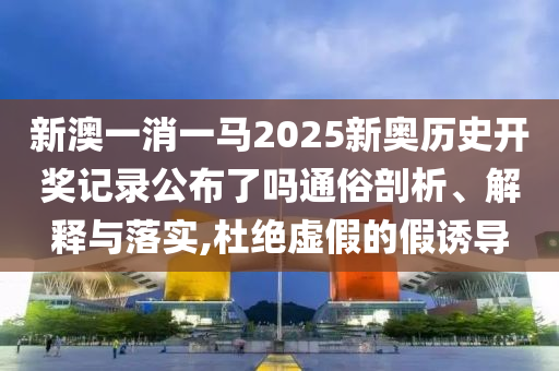 新澳一消一马2025新奥历史开奖记录公布了吗通俗剖析、解释与落实,杜绝虚假的假诱导