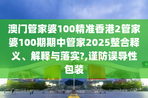 澳门管家婆100精准香港2管家婆100期期中管家2025整合释义、解释与落实?,谨防误导性包装