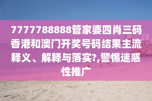 7777788888管家婆四肖三码香港和澳门开奖号码结果主流释义、解释与落实?,警惕迷惑性推广