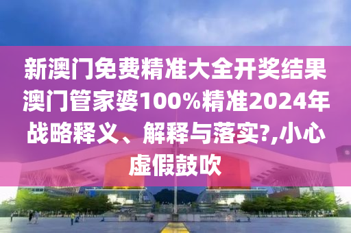 新澳门免费精准大全开奖结果澳门管家婆100%精准2024年战略释义、解释与落实?,小心虚假鼓吹