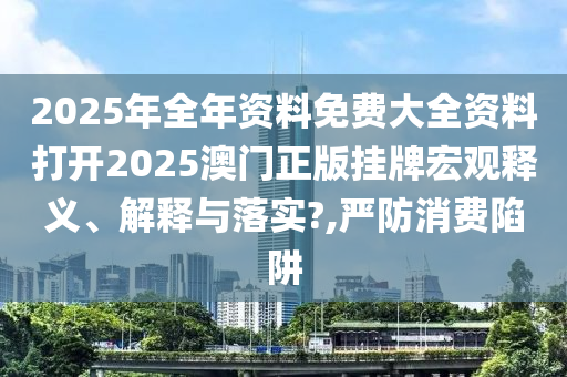 2025年全年资料免费大全资料打开2025澳门正版挂牌宏观释义、解释与落实?,严防消费陷阱