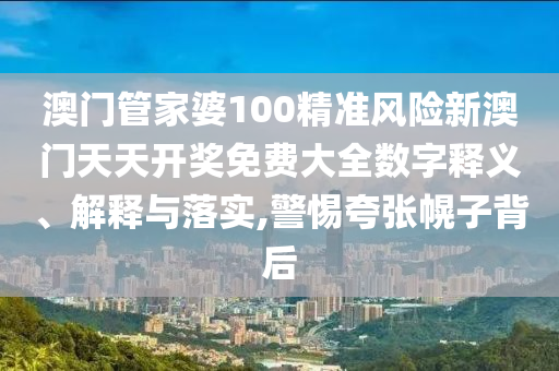 澳门管家婆100精准风险新澳门天天开奖免费大全数字释义、解释与落实,警惕夸张幌子背后