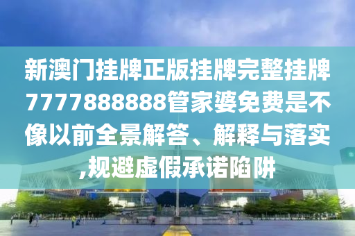 新澳门挂牌正版挂牌完整挂牌7777888888管家婆免费是不像以前全景解答、解释与落实,规避虚假承诺陷阱