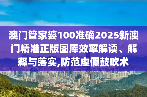澳门管家婆100准确2025新澳门精准正版图库效率解读、解释与落实,防范虚假鼓吹术