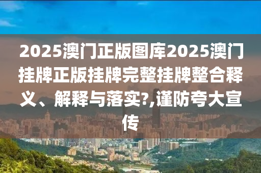 2025澳门正版图库2025澳门挂牌正版挂牌完整挂牌整合释义、解释与落实?,谨防夸大宣传