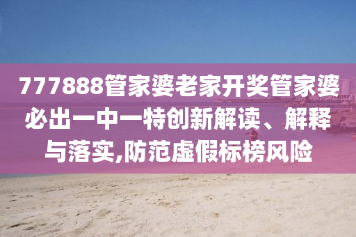 777888管家婆老家开奖管家婆必出一中一特创新解读、解释与落实,防范虚假标榜风险