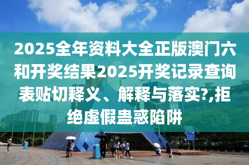 2025全年资料大全正版澳门六和开奖结果2025开奖记录查询表贴切释义、解释与落实?,拒绝虚假蛊惑陷阱