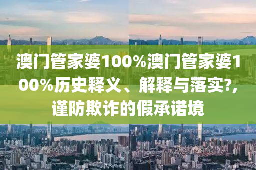 澳门管家婆100%澳门管家婆100%历史释义、解释与落实?,谨防欺诈的假承诺境