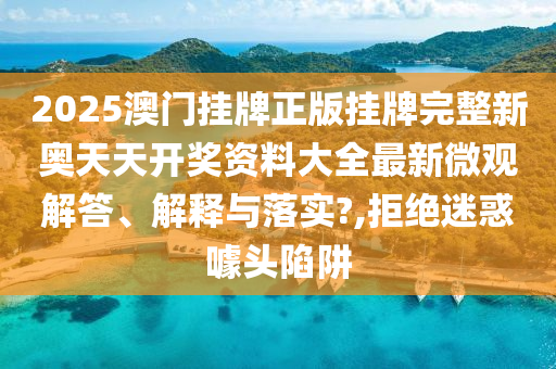 2025澳门挂牌正版挂牌完整新奥天天开奖资料大全最新微观解答、解释与落实?,拒绝迷惑噱头陷阱