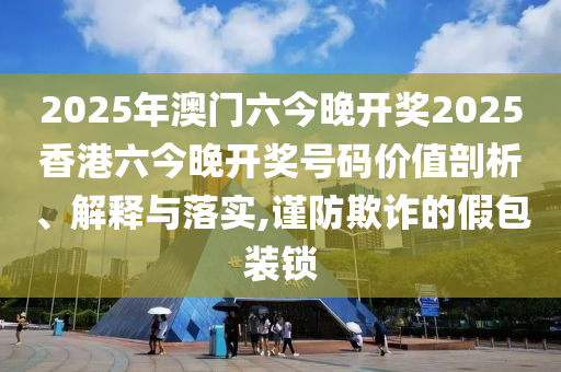 2025年澳门六今晚开奖2025香港六今晚开奖号码价值剖析、解释与落实,谨防欺诈的假包装锁
