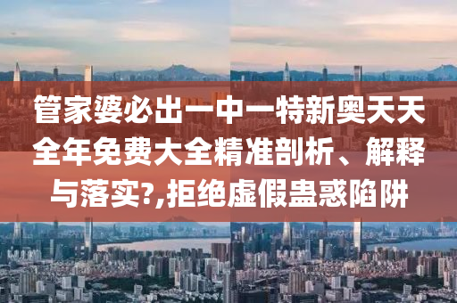 管家婆必出一中一特新奥天天全年免费大全精准剖析、解释与落实?,拒绝虚假蛊惑陷阱