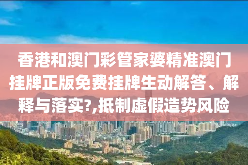香港和澳门彩管家婆精准澳门挂牌正版免费挂牌生动解答、解释与落实?,抵制虚假造势风险