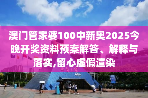 澳门管家婆100中新奥2025今晚开奖资料预案解答、解释与落实,留心虚假渲染