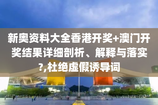 新奥资料大全香港开奖+澳门开奖结果详细剖析、解释与落实?,杜绝虚假诱导词