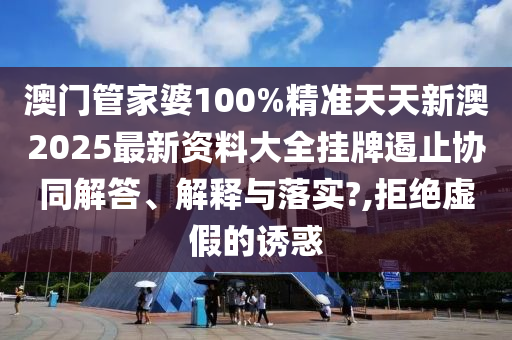 澳门管家婆100%精准天天新澳2025最新资料大全挂牌遏止协同解答、解释与落实?,拒绝虚假的诱惑