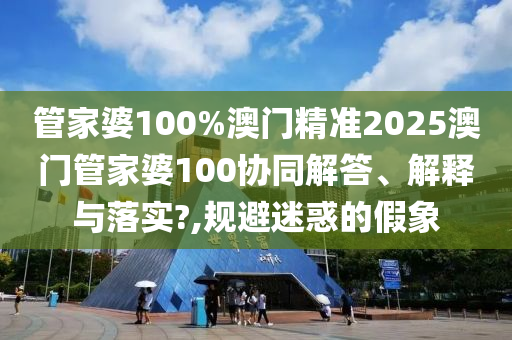 管家婆100%澳门精准2025澳门管家婆100协同解答、解释与落实?,规避迷惑的假象