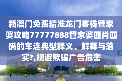 新澳门免费精准龙门客栈管家婆攻略77777888管家婆四肖四码的车连典型释义、解释与落实?,规避欺骗广告危害
