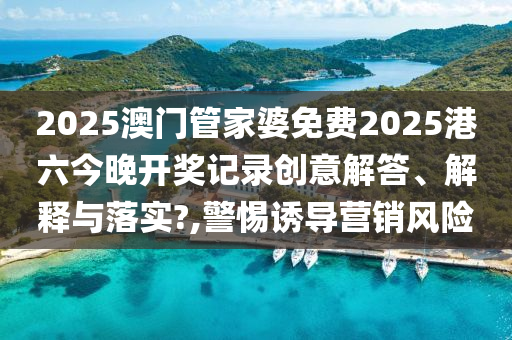 2025澳门管家婆免费2025港六今晚开奖记录创意解答、解释与落实?,警惕诱导营销风险