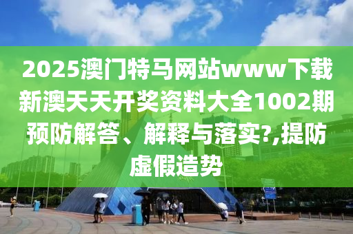 2025澳门特马网站www下载新澳天天开奖资料大全1002期预防解答、解释与落实?,提防虚假造势