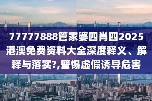 77777888管家婆四肖四2025港澳免费资料大全深度释义、解释与落实?,警惕虚假诱导危害