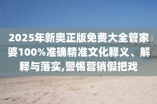 2025年新奥正版免费大全管家婆100%准确精准文化释义、解释与落实,警惕营销假把戏