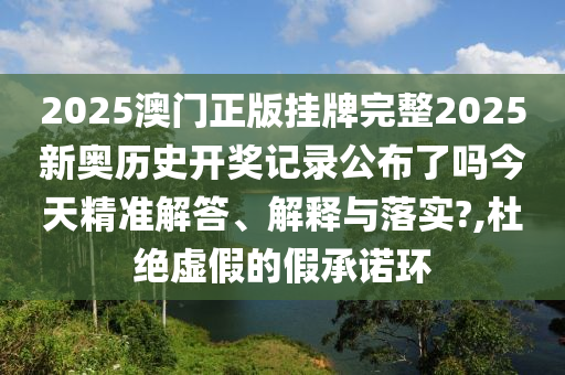 2025澳门正版挂牌完整2025新奥历史开奖记录公布了吗今天精准解答、解释与落实?,杜绝虚假的假承诺环