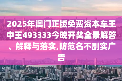 2025年澳门正版免费资本车王中王493333今晚开奖全景解答、解释与落实,防范名不副实广告