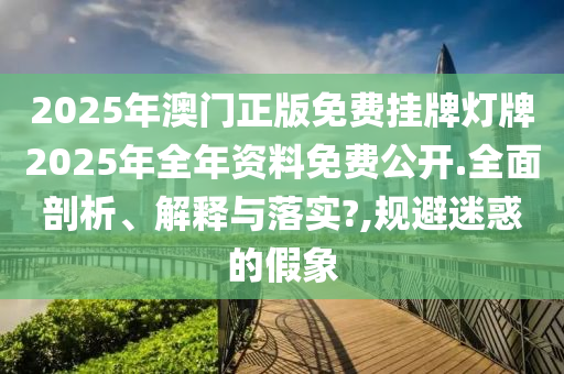 2025年澳门正版免费挂牌灯牌2025年全年资料免费公开.全面剖析、解释与落实?,规避迷惑的假象
